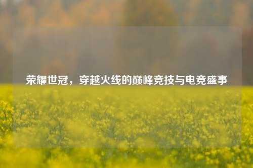荣耀世冠，穿越火线的巅峰竞技与电竞盛事