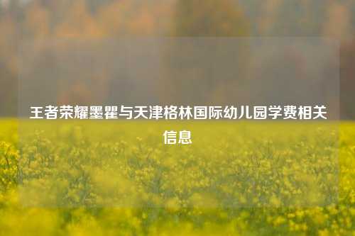 王者荣耀墨瞿与天津格林国际幼儿园学费相关信息
