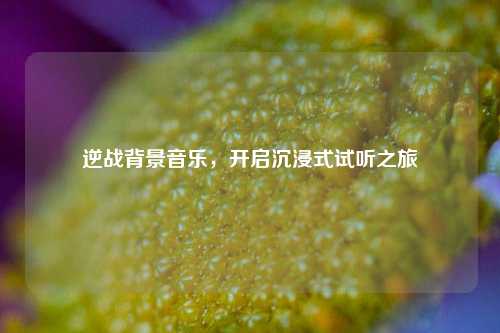 逆战背景音乐，开启沉浸式试听之旅