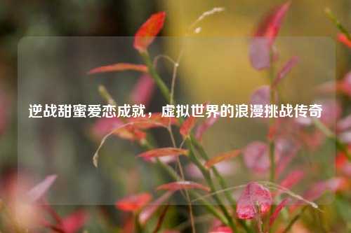 逆战甜蜜爱恋成就，虚拟世界的浪漫挑战传奇