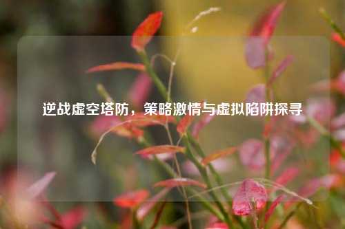 逆战虚空塔防，策略激情与虚拟陷阱探寻