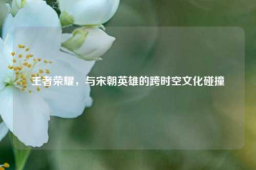 王者荣耀，与宋朝英雄的跨时空文化碰撞