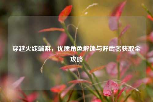 穿越火线端游，优质角色解锁与好武器获取全攻略