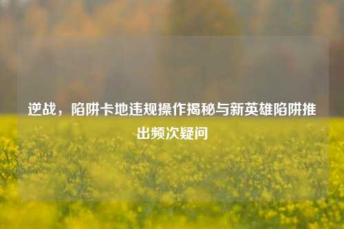 逆战，陷阱卡地违规操作揭秘与新英雄陷阱推出频次疑问