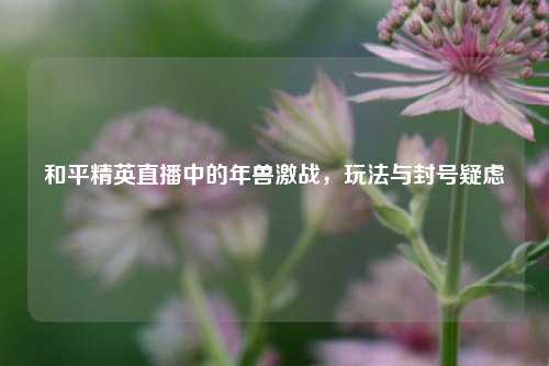 和平精英直播中的年兽激战，玩法与封号疑虑