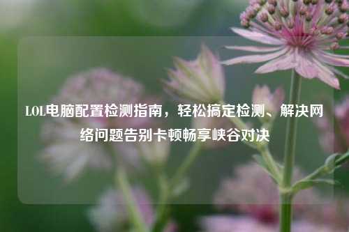 LOL电脑配置检测指南,轻松搞定检测、解决网络问题告别卡顿畅享峡谷对决