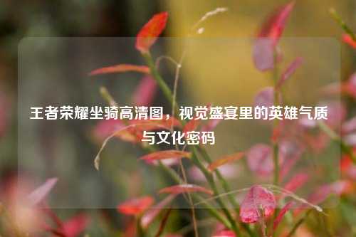 王者荣耀坐骑高清图,视觉盛宴里的英雄气质与文化密码