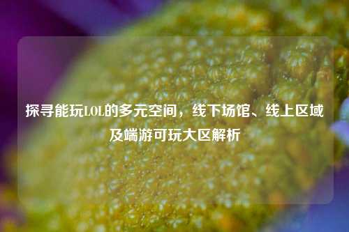 探寻能玩LOL的多元空间,线下场馆、线上区域及端游可玩大区解析