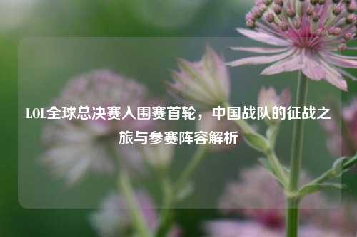 LOL全球总决赛入围赛首轮,中国战队的征战之旅与参赛阵容解析