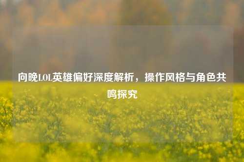 向晚LOL英雄偏好深度解析,操作风格与角色共鸣探究