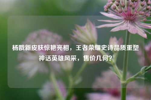 杨戬新皮肤惊艳亮相，王者荣耀史诗品质重塑神话英雄风采，售价几何？
